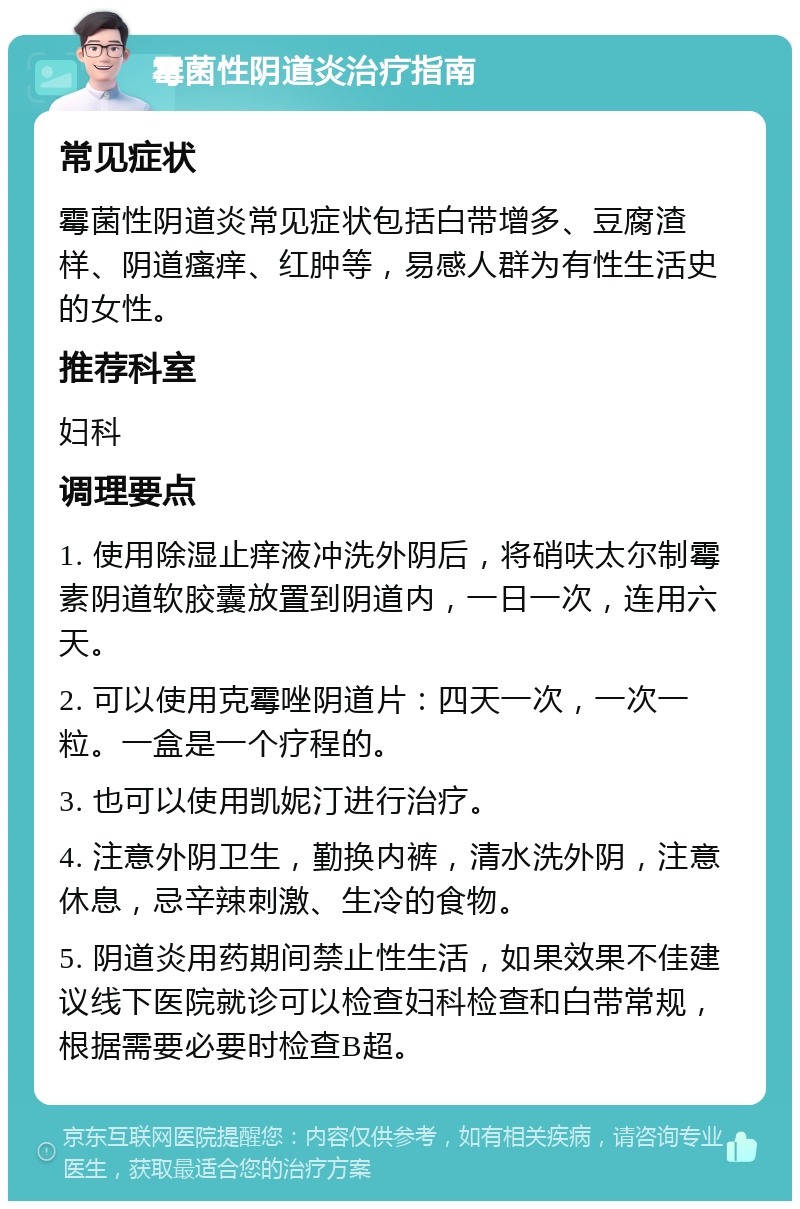 霉菌性阴道炎治疗指南 常见症状 霉菌性阴道炎常见症状包括白带增多、豆腐渣样、阴道瘙痒、红肿等，易感人群为有性生活史的女性。 推荐科室 妇科 调理要点 1. 使用除湿止痒液冲洗外阴后，将硝呋太尔制霉素阴道软胶囊放置到阴道内，一日一次，连用六天。 2. 可以使用克霉唑阴道片：四天一次，一次一粒。一盒是一个疗程的。 3. 也可以使用凯妮汀进行治疗。 4. 注意外阴卫生，勤换内裤，清水洗外阴，注意休息，忌辛辣刺激、生冷的食物。 5. 阴道炎用药期间禁止性生活，如果效果不佳建议线下医院就诊可以检查妇科检查和白带常规，根据需要必要时检查B超。