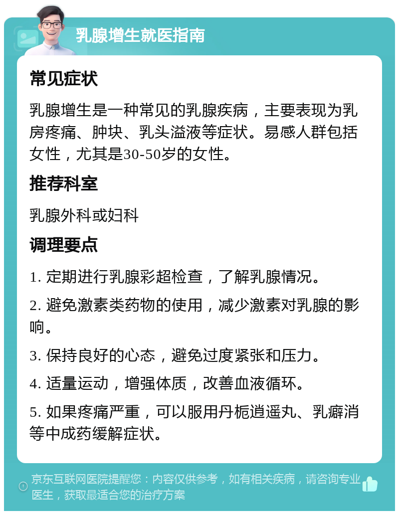 乳腺增生就医指南 常见症状 乳腺增生是一种常见的乳腺疾病，主要表现为乳房疼痛、肿块、乳头溢液等症状。易感人群包括女性，尤其是30-50岁的女性。 推荐科室 乳腺外科或妇科 调理要点 1. 定期进行乳腺彩超检查，了解乳腺情况。 2. 避免激素类药物的使用，减少激素对乳腺的影响。 3. 保持良好的心态，避免过度紧张和压力。 4. 适量运动，增强体质，改善血液循环。 5. 如果疼痛严重，可以服用丹栀逍遥丸、乳癖消等中成药缓解症状。