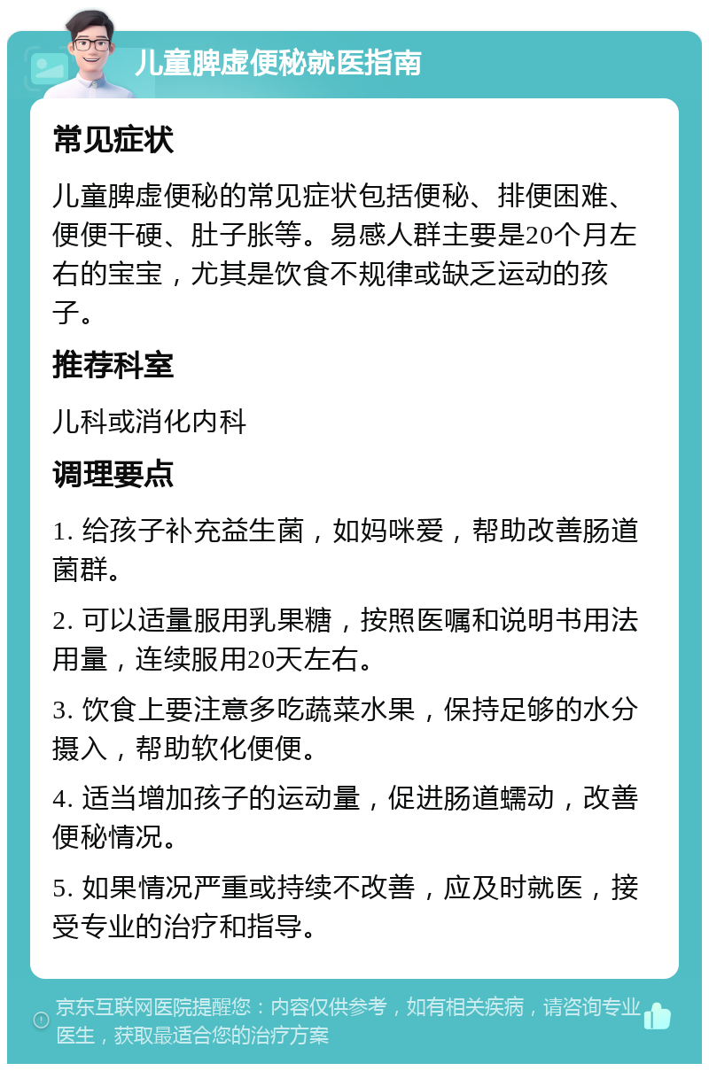 儿童脾虚便秘就医指南 常见症状 儿童脾虚便秘的常见症状包括便秘、排便困难、便便干硬、肚子胀等。易感人群主要是20个月左右的宝宝，尤其是饮食不规律或缺乏运动的孩子。 推荐科室 儿科或消化内科 调理要点 1. 给孩子补充益生菌，如妈咪爱，帮助改善肠道菌群。 2. 可以适量服用乳果糖，按照医嘱和说明书用法用量，连续服用20天左右。 3. 饮食上要注意多吃蔬菜水果，保持足够的水分摄入，帮助软化便便。 4. 适当增加孩子的运动量，促进肠道蠕动，改善便秘情况。 5. 如果情况严重或持续不改善，应及时就医，接受专业的治疗和指导。