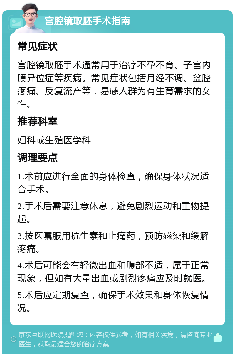 宫腔镜取胚手术指南 常见症状 宫腔镜取胚手术通常用于治疗不孕不育、子宫内膜异位症等疾病。常见症状包括月经不调、盆腔疼痛、反复流产等，易感人群为有生育需求的女性。 推荐科室 妇科或生殖医学科 调理要点 1.术前应进行全面的身体检查，确保身体状况适合手术。 2.手术后需要注意休息，避免剧烈运动和重物提起。 3.按医嘱服用抗生素和止痛药，预防感染和缓解疼痛。 4.术后可能会有轻微出血和腹部不适，属于正常现象，但如有大量出血或剧烈疼痛应及时就医。 5.术后应定期复查，确保手术效果和身体恢复情况。