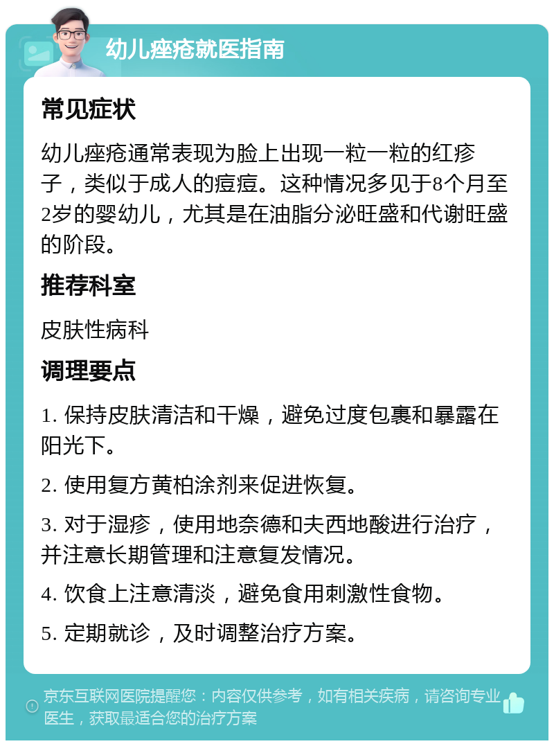 幼儿痤疮就医指南 常见症状 幼儿痤疮通常表现为脸上出现一粒一粒的红疹子，类似于成人的痘痘。这种情况多见于8个月至2岁的婴幼儿，尤其是在油脂分泌旺盛和代谢旺盛的阶段。 推荐科室 皮肤性病科 调理要点 1. 保持皮肤清洁和干燥，避免过度包裹和暴露在阳光下。 2. 使用复方黄柏涂剂来促进恢复。 3. 对于湿疹，使用地奈德和夫西地酸进行治疗，并注意长期管理和注意复发情况。 4. 饮食上注意清淡，避免食用刺激性食物。 5. 定期就诊，及时调整治疗方案。