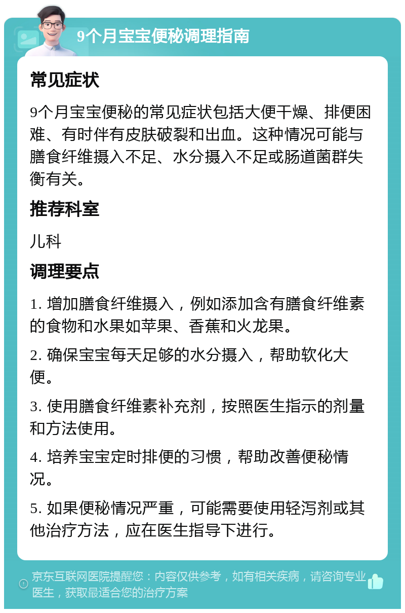 9个月宝宝便秘调理指南 常见症状 9个月宝宝便秘的常见症状包括大便干燥、排便困难、有时伴有皮肤破裂和出血。这种情况可能与膳食纤维摄入不足、水分摄入不足或肠道菌群失衡有关。 推荐科室 儿科 调理要点 1. 增加膳食纤维摄入，例如添加含有膳食纤维素的食物和水果如苹果、香蕉和火龙果。 2. 确保宝宝每天足够的水分摄入，帮助软化大便。 3. 使用膳食纤维素补充剂，按照医生指示的剂量和方法使用。 4. 培养宝宝定时排便的习惯，帮助改善便秘情况。 5. 如果便秘情况严重，可能需要使用轻泻剂或其他治疗方法，应在医生指导下进行。