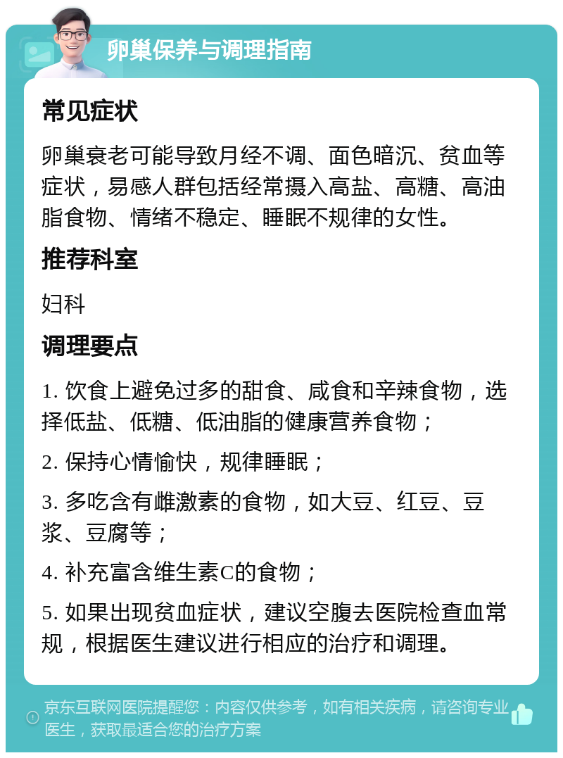 卵巢保养与调理指南 常见症状 卵巢衰老可能导致月经不调、面色暗沉、贫血等症状，易感人群包括经常摄入高盐、高糖、高油脂食物、情绪不稳定、睡眠不规律的女性。 推荐科室 妇科 调理要点 1. 饮食上避免过多的甜食、咸食和辛辣食物，选择低盐、低糖、低油脂的健康营养食物； 2. 保持心情愉快，规律睡眠； 3. 多吃含有雌激素的食物，如大豆、红豆、豆浆、豆腐等； 4. 补充富含维生素C的食物； 5. 如果出现贫血症状，建议空腹去医院检查血常规，根据医生建议进行相应的治疗和调理。