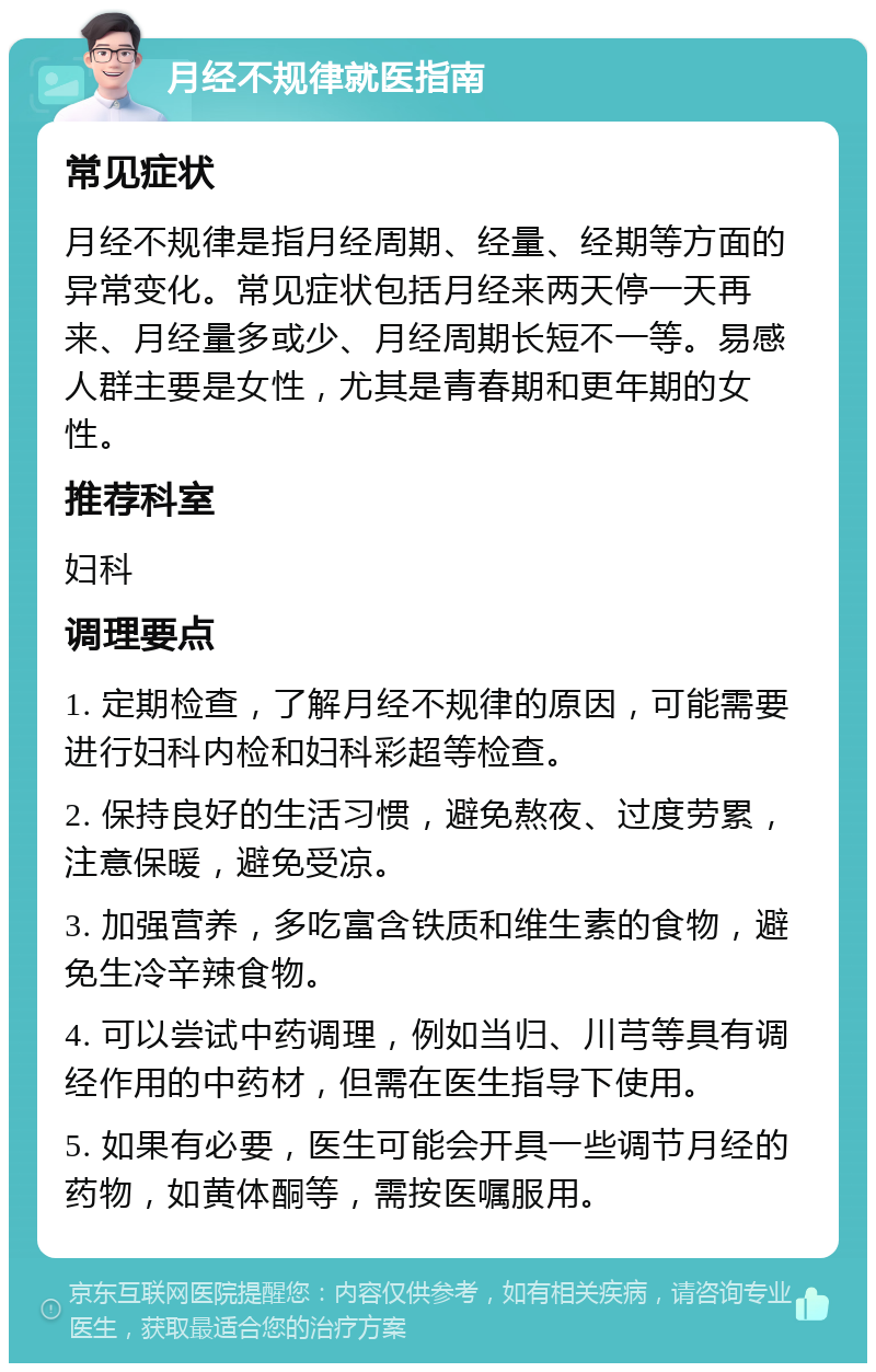 月经不规律就医指南 常见症状 月经不规律是指月经周期、经量、经期等方面的异常变化。常见症状包括月经来两天停一天再来、月经量多或少、月经周期长短不一等。易感人群主要是女性，尤其是青春期和更年期的女性。 推荐科室 妇科 调理要点 1. 定期检查，了解月经不规律的原因，可能需要进行妇科内检和妇科彩超等检查。 2. 保持良好的生活习惯，避免熬夜、过度劳累，注意保暖，避免受凉。 3. 加强营养，多吃富含铁质和维生素的食物，避免生冷辛辣食物。 4. 可以尝试中药调理，例如当归、川芎等具有调经作用的中药材，但需在医生指导下使用。 5. 如果有必要，医生可能会开具一些调节月经的药物，如黄体酮等，需按医嘱服用。