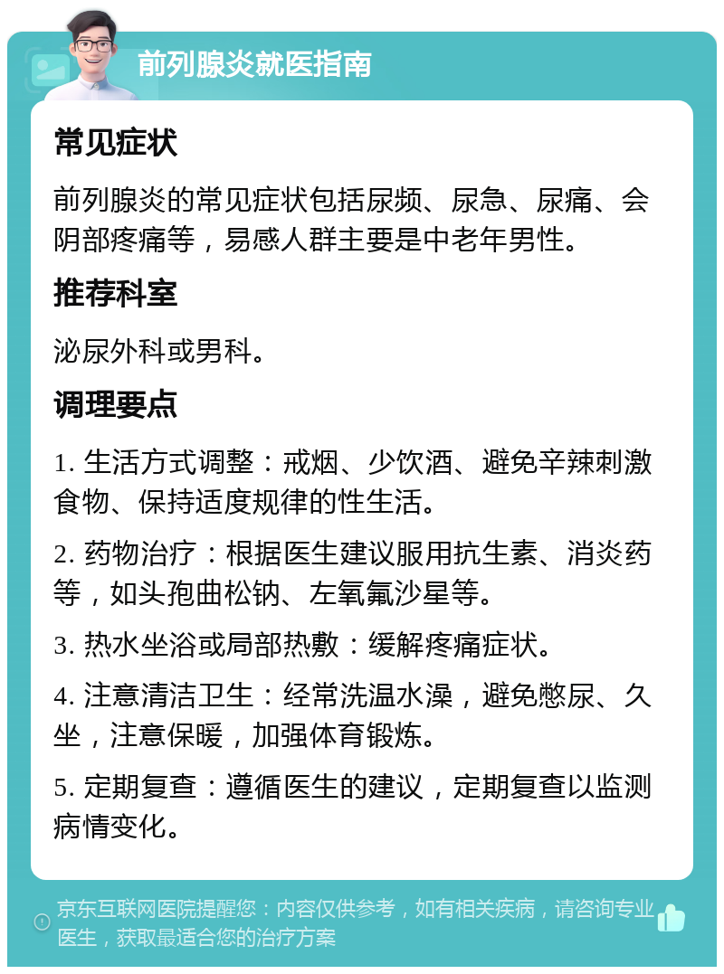 前列腺炎就医指南 常见症状 前列腺炎的常见症状包括尿频、尿急、尿痛、会阴部疼痛等，易感人群主要是中老年男性。 推荐科室 泌尿外科或男科。 调理要点 1. 生活方式调整：戒烟、少饮酒、避免辛辣刺激食物、保持适度规律的性生活。 2. 药物治疗：根据医生建议服用抗生素、消炎药等，如头孢曲松钠、左氧氟沙星等。 3. 热水坐浴或局部热敷：缓解疼痛症状。 4. 注意清洁卫生：经常洗温水澡，避免憋尿、久坐，注意保暖，加强体育锻炼。 5. 定期复查：遵循医生的建议，定期复查以监测病情变化。