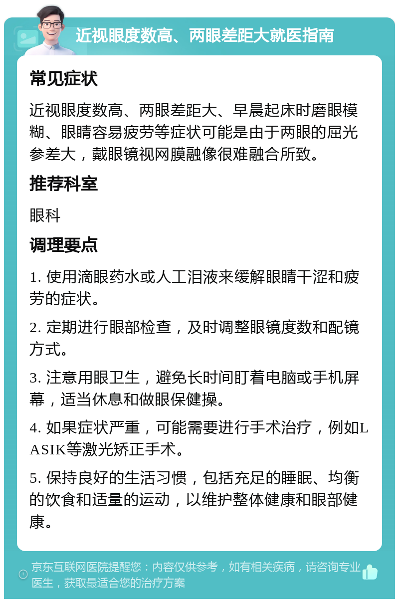 近视眼度数高、两眼差距大就医指南 常见症状 近视眼度数高、两眼差距大、早晨起床时磨眼模糊、眼睛容易疲劳等症状可能是由于两眼的屈光参差大，戴眼镜视网膜融像很难融合所致。 推荐科室 眼科 调理要点 1. 使用滴眼药水或人工泪液来缓解眼睛干涩和疲劳的症状。 2. 定期进行眼部检查，及时调整眼镜度数和配镜方式。 3. 注意用眼卫生，避免长时间盯着电脑或手机屏幕，适当休息和做眼保健操。 4. 如果症状严重，可能需要进行手术治疗，例如LASIK等激光矫正手术。 5. 保持良好的生活习惯，包括充足的睡眠、均衡的饮食和适量的运动，以维护整体健康和眼部健康。