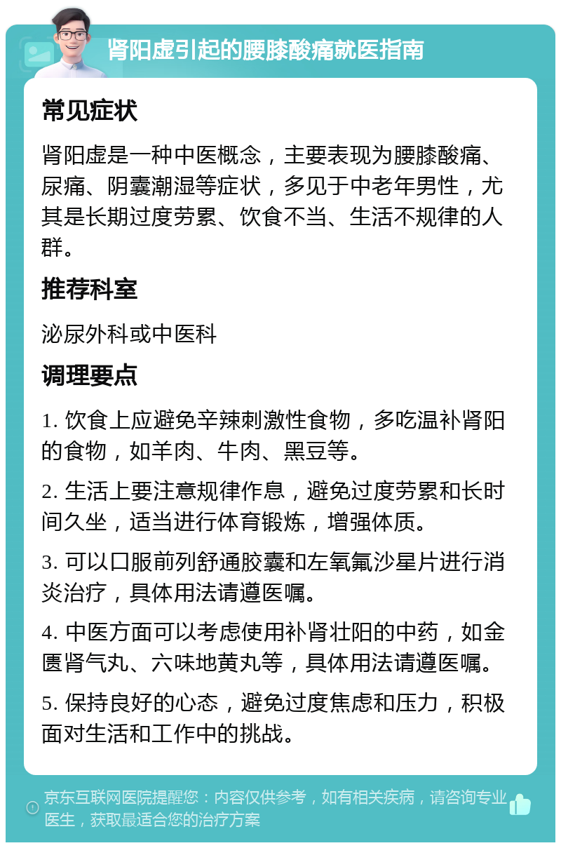 肾阳虚引起的腰膝酸痛就医指南 常见症状 肾阳虚是一种中医概念，主要表现为腰膝酸痛、尿痛、阴囊潮湿等症状，多见于中老年男性，尤其是长期过度劳累、饮食不当、生活不规律的人群。 推荐科室 泌尿外科或中医科 调理要点 1. 饮食上应避免辛辣刺激性食物，多吃温补肾阳的食物，如羊肉、牛肉、黑豆等。 2. 生活上要注意规律作息，避免过度劳累和长时间久坐，适当进行体育锻炼，增强体质。 3. 可以口服前列舒通胶囊和左氧氟沙星片进行消炎治疗，具体用法请遵医嘱。 4. 中医方面可以考虑使用补肾壮阳的中药，如金匮肾气丸、六味地黄丸等，具体用法请遵医嘱。 5. 保持良好的心态，避免过度焦虑和压力，积极面对生活和工作中的挑战。