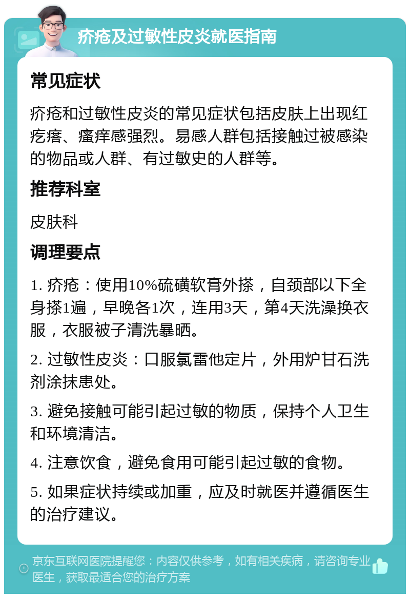 疥疮及过敏性皮炎就医指南 常见症状 疥疮和过敏性皮炎的常见症状包括皮肤上出现红疙瘩、瘙痒感强烈。易感人群包括接触过被感染的物品或人群、有过敏史的人群等。 推荐科室 皮肤科 调理要点 1. 疥疮：使用10%硫磺软膏外搽，自颈部以下全身搽1遍，早晚各1次，连用3天，第4天洗澡换衣服，衣服被子清洗暴晒。 2. 过敏性皮炎：口服氯雷他定片，外用炉甘石洗剂涂抹患处。 3. 避免接触可能引起过敏的物质，保持个人卫生和环境清洁。 4. 注意饮食，避免食用可能引起过敏的食物。 5. 如果症状持续或加重，应及时就医并遵循医生的治疗建议。