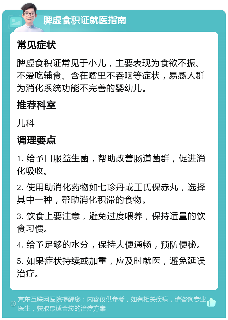 脾虚食积证就医指南 常见症状 脾虚食积证常见于小儿，主要表现为食欲不振、不爱吃辅食、含在嘴里不吞咽等症状，易感人群为消化系统功能不完善的婴幼儿。 推荐科室 儿科 调理要点 1. 给予口服益生菌，帮助改善肠道菌群，促进消化吸收。 2. 使用助消化药物如七珍丹或王氏保赤丸，选择其中一种，帮助消化积滞的食物。 3. 饮食上要注意，避免过度喂养，保持适量的饮食习惯。 4. 给予足够的水分，保持大便通畅，预防便秘。 5. 如果症状持续或加重，应及时就医，避免延误治疗。