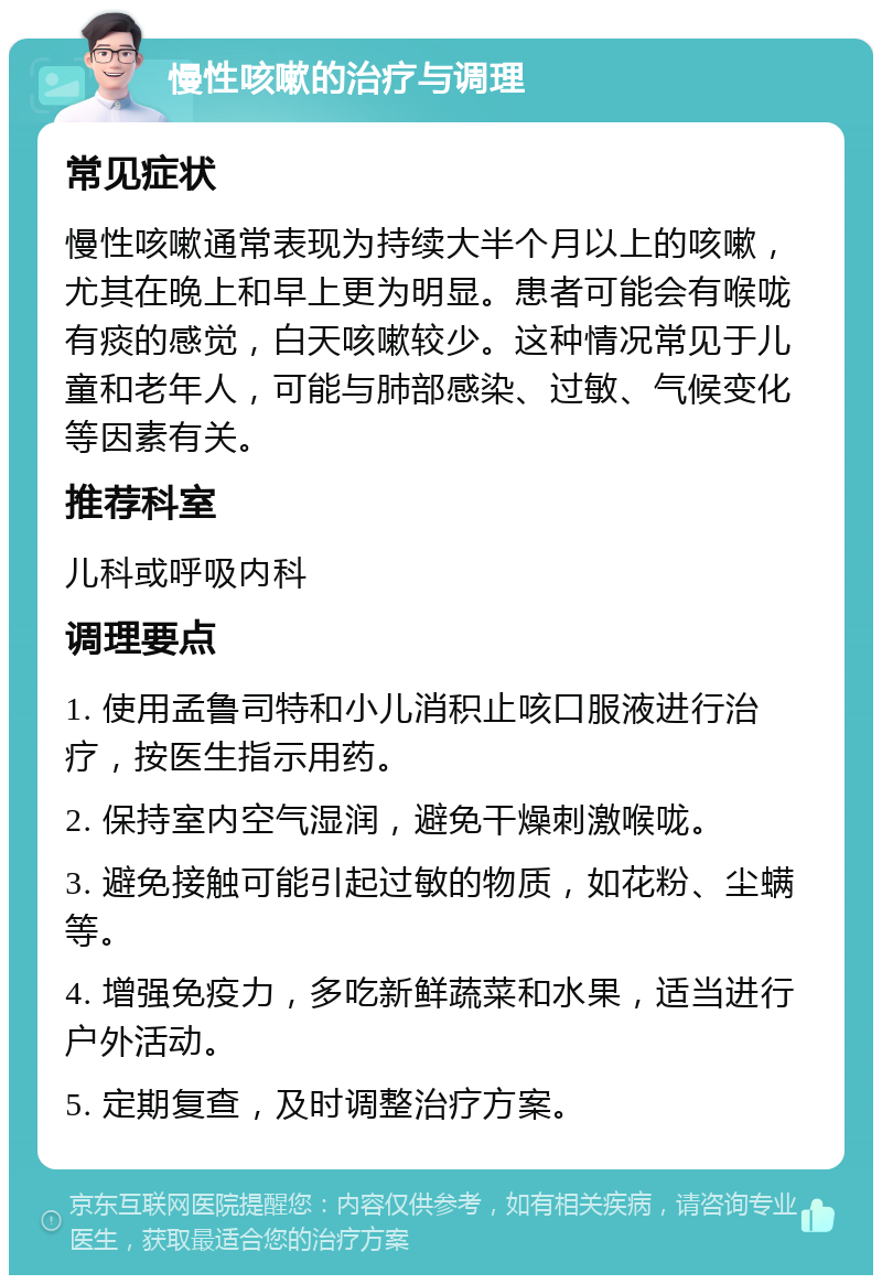 慢性咳嗽的治疗与调理 常见症状 慢性咳嗽通常表现为持续大半个月以上的咳嗽，尤其在晚上和早上更为明显。患者可能会有喉咙有痰的感觉，白天咳嗽较少。这种情况常见于儿童和老年人，可能与肺部感染、过敏、气候变化等因素有关。 推荐科室 儿科或呼吸内科 调理要点 1. 使用孟鲁司特和小儿消积止咳口服液进行治疗，按医生指示用药。 2. 保持室内空气湿润，避免干燥刺激喉咙。 3. 避免接触可能引起过敏的物质，如花粉、尘螨等。 4. 增强免疫力，多吃新鲜蔬菜和水果，适当进行户外活动。 5. 定期复查，及时调整治疗方案。