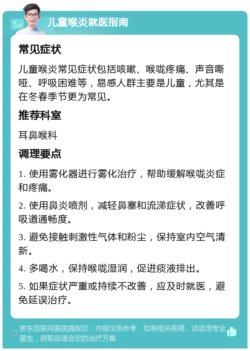 儿童喉炎就医指南 常见症状 儿童喉炎常见症状包括咳嗽、喉咙疼痛、声音嘶哑、呼吸困难等，易感人群主要是儿童，尤其是在冬春季节更为常见。 推荐科室 耳鼻喉科 调理要点 1. 使用雾化器进行雾化治疗，帮助缓解喉咙炎症和疼痛。 2. 使用鼻炎喷剂，减轻鼻塞和流涕症状，改善呼吸道通畅度。 3. 避免接触刺激性气体和粉尘，保持室内空气清新。 4. 多喝水，保持喉咙湿润，促进痰液排出。 5. 如果症状严重或持续不改善，应及时就医，避免延误治疗。