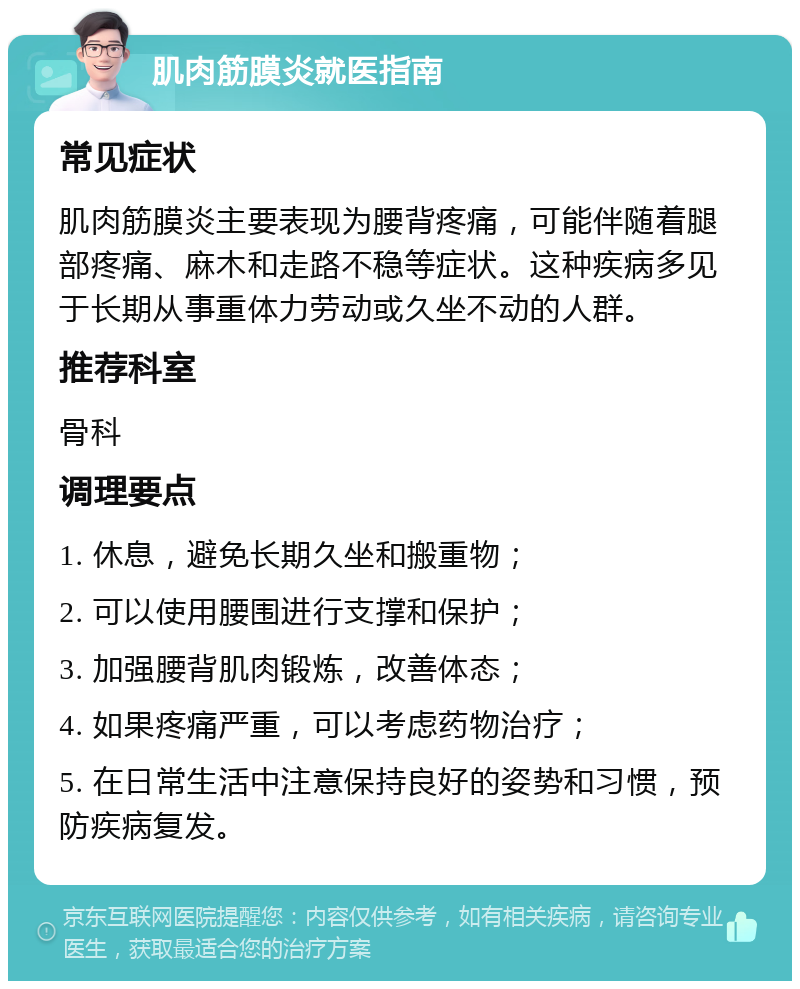 肌肉筋膜炎就医指南 常见症状 肌肉筋膜炎主要表现为腰背疼痛，可能伴随着腿部疼痛、麻木和走路不稳等症状。这种疾病多见于长期从事重体力劳动或久坐不动的人群。 推荐科室 骨科 调理要点 1. 休息，避免长期久坐和搬重物； 2. 可以使用腰围进行支撑和保护； 3. 加强腰背肌肉锻炼，改善体态； 4. 如果疼痛严重，可以考虑药物治疗； 5. 在日常生活中注意保持良好的姿势和习惯，预防疾病复发。