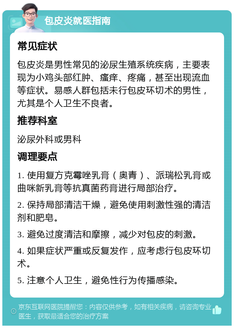 包皮炎就医指南 常见症状 包皮炎是男性常见的泌尿生殖系统疾病，主要表现为小鸡头部红肿、瘙痒、疼痛，甚至出现流血等症状。易感人群包括未行包皮环切术的男性，尤其是个人卫生不良者。 推荐科室 泌尿外科或男科 调理要点 1. 使用复方克霉唑乳膏（奥青）、派瑞松乳膏或曲咪新乳膏等抗真菌药膏进行局部治疗。 2. 保持局部清洁干燥，避免使用刺激性强的清洁剂和肥皂。 3. 避免过度清洁和摩擦，减少对包皮的刺激。 4. 如果症状严重或反复发作，应考虑行包皮环切术。 5. 注意个人卫生，避免性行为传播感染。