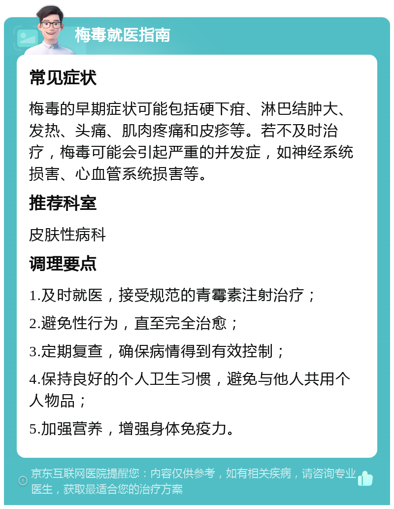 梅毒就医指南 常见症状 梅毒的早期症状可能包括硬下疳、淋巴结肿大、发热、头痛、肌肉疼痛和皮疹等。若不及时治疗，梅毒可能会引起严重的并发症，如神经系统损害、心血管系统损害等。 推荐科室 皮肤性病科 调理要点 1.及时就医，接受规范的青霉素注射治疗； 2.避免性行为，直至完全治愈； 3.定期复查，确保病情得到有效控制； 4.保持良好的个人卫生习惯，避免与他人共用个人物品； 5.加强营养，增强身体免疫力。