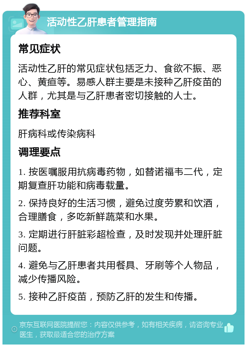 活动性乙肝患者管理指南 常见症状 活动性乙肝的常见症状包括乏力、食欲不振、恶心、黄疸等。易感人群主要是未接种乙肝疫苗的人群，尤其是与乙肝患者密切接触的人士。 推荐科室 肝病科或传染病科 调理要点 1. 按医嘱服用抗病毒药物，如替诺福韦二代，定期复查肝功能和病毒载量。 2. 保持良好的生活习惯，避免过度劳累和饮酒，合理膳食，多吃新鲜蔬菜和水果。 3. 定期进行肝脏彩超检查，及时发现并处理肝脏问题。 4. 避免与乙肝患者共用餐具、牙刷等个人物品，减少传播风险。 5. 接种乙肝疫苗，预防乙肝的发生和传播。