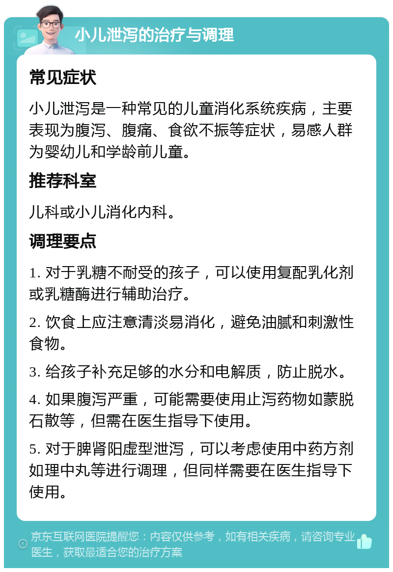 小儿泄泻的治疗与调理 常见症状 小儿泄泻是一种常见的儿童消化系统疾病，主要表现为腹泻、腹痛、食欲不振等症状，易感人群为婴幼儿和学龄前儿童。 推荐科室 儿科或小儿消化内科。 调理要点 1. 对于乳糖不耐受的孩子，可以使用复配乳化剂或乳糖酶进行辅助治疗。 2. 饮食上应注意清淡易消化，避免油腻和刺激性食物。 3. 给孩子补充足够的水分和电解质，防止脱水。 4. 如果腹泻严重，可能需要使用止泻药物如蒙脱石散等，但需在医生指导下使用。 5. 对于脾肾阳虚型泄泻，可以考虑使用中药方剂如理中丸等进行调理，但同样需要在医生指导下使用。