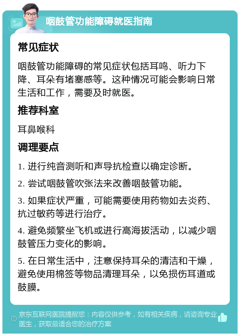 咽鼓管功能障碍就医指南 常见症状 咽鼓管功能障碍的常见症状包括耳鸣、听力下降、耳朵有堵塞感等。这种情况可能会影响日常生活和工作，需要及时就医。 推荐科室 耳鼻喉科 调理要点 1. 进行纯音测听和声导抗检查以确定诊断。 2. 尝试咽鼓管吹张法来改善咽鼓管功能。 3. 如果症状严重，可能需要使用药物如去炎药、抗过敏药等进行治疗。 4. 避免频繁坐飞机或进行高海拔活动，以减少咽鼓管压力变化的影响。 5. 在日常生活中，注意保持耳朵的清洁和干燥，避免使用棉签等物品清理耳朵，以免损伤耳道或鼓膜。