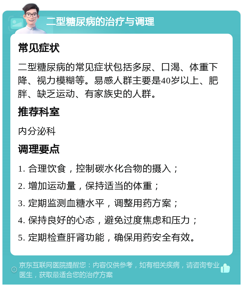 二型糖尿病的治疗与调理 常见症状 二型糖尿病的常见症状包括多尿、口渴、体重下降、视力模糊等。易感人群主要是40岁以上、肥胖、缺乏运动、有家族史的人群。 推荐科室 内分泌科 调理要点 1. 合理饮食，控制碳水化合物的摄入； 2. 增加运动量，保持适当的体重； 3. 定期监测血糖水平，调整用药方案； 4. 保持良好的心态，避免过度焦虑和压力； 5. 定期检查肝肾功能，确保用药安全有效。