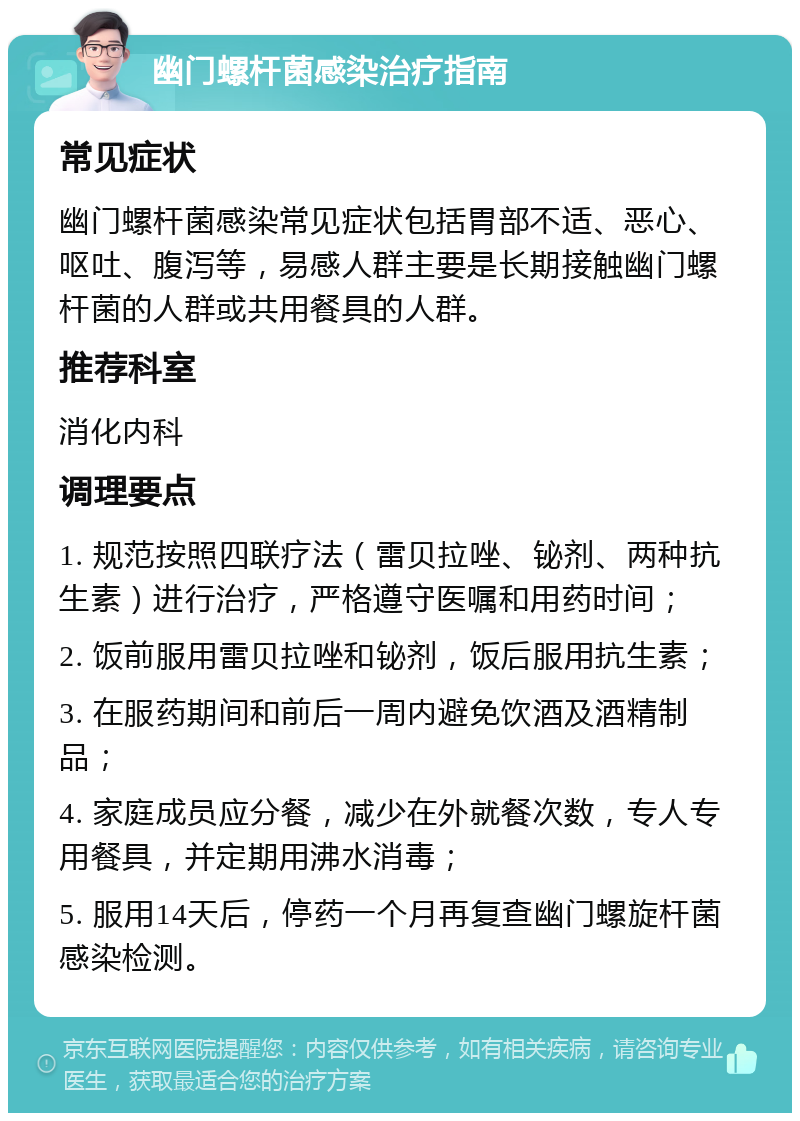 幽门螺杆菌感染治疗指南 常见症状 幽门螺杆菌感染常见症状包括胃部不适、恶心、呕吐、腹泻等，易感人群主要是长期接触幽门螺杆菌的人群或共用餐具的人群。 推荐科室 消化内科 调理要点 1. 规范按照四联疗法（雷贝拉唑、铋剂、两种抗生素）进行治疗，严格遵守医嘱和用药时间； 2. 饭前服用雷贝拉唑和铋剂，饭后服用抗生素； 3. 在服药期间和前后一周内避免饮酒及酒精制品； 4. 家庭成员应分餐，减少在外就餐次数，专人专用餐具，并定期用沸水消毒； 5. 服用14天后，停药一个月再复查幽门螺旋杆菌感染检测。