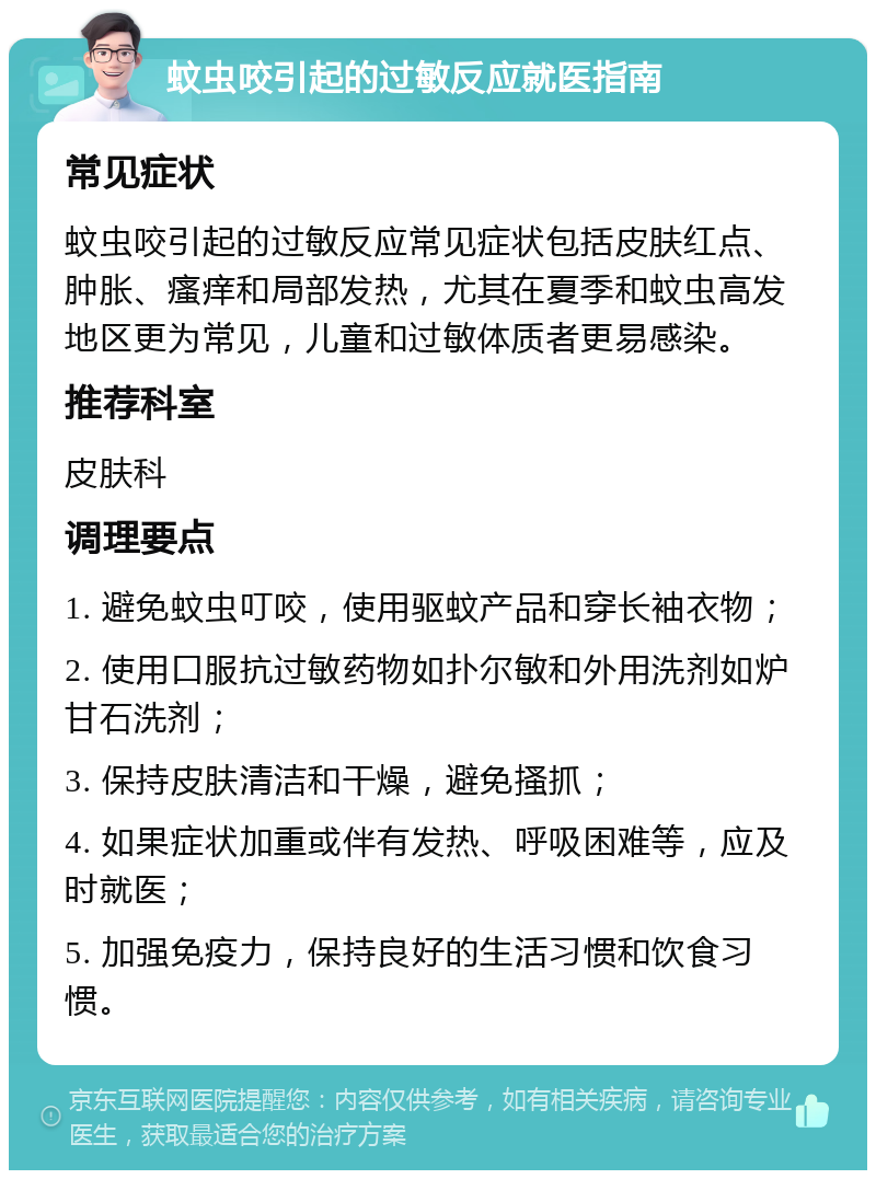 蚊虫咬引起的过敏反应就医指南 常见症状 蚊虫咬引起的过敏反应常见症状包括皮肤红点、肿胀、瘙痒和局部发热，尤其在夏季和蚊虫高发地区更为常见，儿童和过敏体质者更易感染。 推荐科室 皮肤科 调理要点 1. 避免蚊虫叮咬，使用驱蚊产品和穿长袖衣物； 2. 使用口服抗过敏药物如扑尔敏和外用洗剂如炉甘石洗剂； 3. 保持皮肤清洁和干燥，避免搔抓； 4. 如果症状加重或伴有发热、呼吸困难等，应及时就医； 5. 加强免疫力，保持良好的生活习惯和饮食习惯。