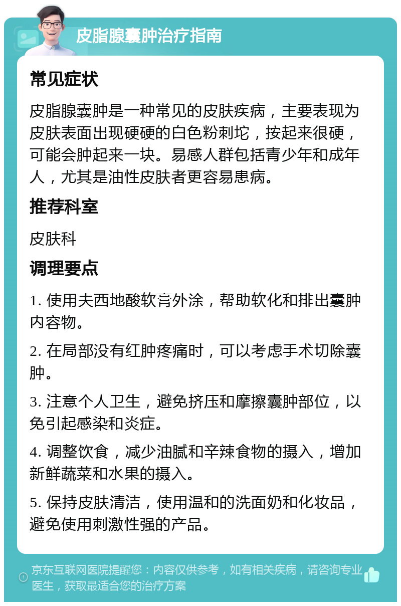 皮脂腺囊肿治疗指南 常见症状 皮脂腺囊肿是一种常见的皮肤疾病，主要表现为皮肤表面出现硬硬的白色粉刺坨，按起来很硬，可能会肿起来一块。易感人群包括青少年和成年人，尤其是油性皮肤者更容易患病。 推荐科室 皮肤科 调理要点 1. 使用夫西地酸软膏外涂，帮助软化和排出囊肿内容物。 2. 在局部没有红肿疼痛时，可以考虑手术切除囊肿。 3. 注意个人卫生，避免挤压和摩擦囊肿部位，以免引起感染和炎症。 4. 调整饮食，减少油腻和辛辣食物的摄入，增加新鲜蔬菜和水果的摄入。 5. 保持皮肤清洁，使用温和的洗面奶和化妆品，避免使用刺激性强的产品。