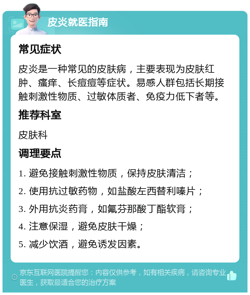 皮炎就医指南 常见症状 皮炎是一种常见的皮肤病，主要表现为皮肤红肿、瘙痒、长痘痘等症状。易感人群包括长期接触刺激性物质、过敏体质者、免疫力低下者等。 推荐科室 皮肤科 调理要点 1. 避免接触刺激性物质，保持皮肤清洁； 2. 使用抗过敏药物，如盐酸左西替利嗪片； 3. 外用抗炎药膏，如氟芬那酸丁酯软膏； 4. 注意保湿，避免皮肤干燥； 5. 减少饮酒，避免诱发因素。