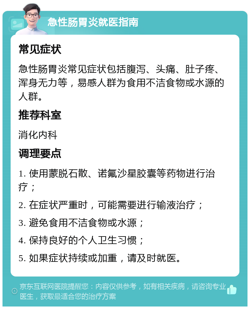 急性肠胃炎就医指南 常见症状 急性肠胃炎常见症状包括腹泻、头痛、肚子疼、浑身无力等，易感人群为食用不洁食物或水源的人群。 推荐科室 消化内科 调理要点 1. 使用蒙脱石散、诺氟沙星胶囊等药物进行治疗； 2. 在症状严重时，可能需要进行输液治疗； 3. 避免食用不洁食物或水源； 4. 保持良好的个人卫生习惯； 5. 如果症状持续或加重，请及时就医。