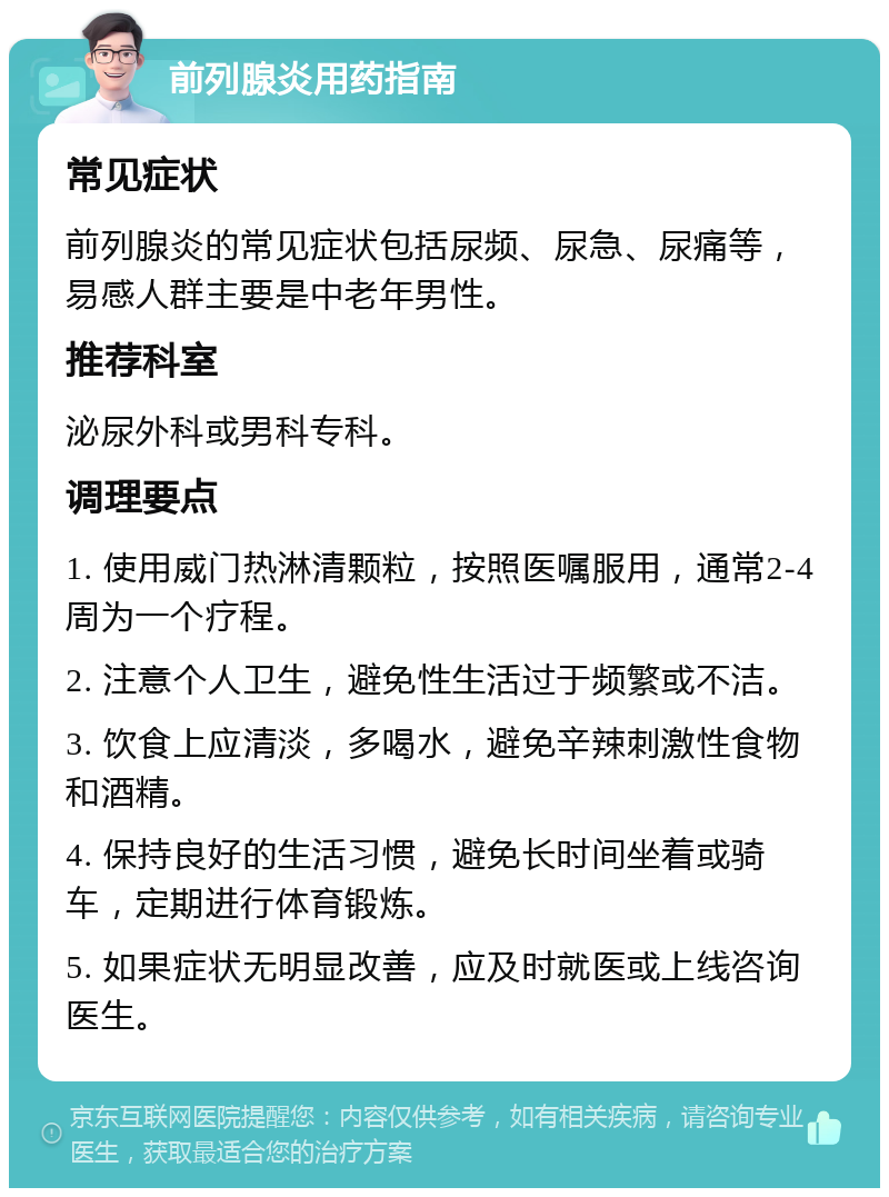 前列腺炎用药指南 常见症状 前列腺炎的常见症状包括尿频、尿急、尿痛等，易感人群主要是中老年男性。 推荐科室 泌尿外科或男科专科。 调理要点 1. 使用威门热淋清颗粒，按照医嘱服用，通常2-4周为一个疗程。 2. 注意个人卫生，避免性生活过于频繁或不洁。 3. 饮食上应清淡，多喝水，避免辛辣刺激性食物和酒精。 4. 保持良好的生活习惯，避免长时间坐着或骑车，定期进行体育锻炼。 5. 如果症状无明显改善，应及时就医或上线咨询医生。