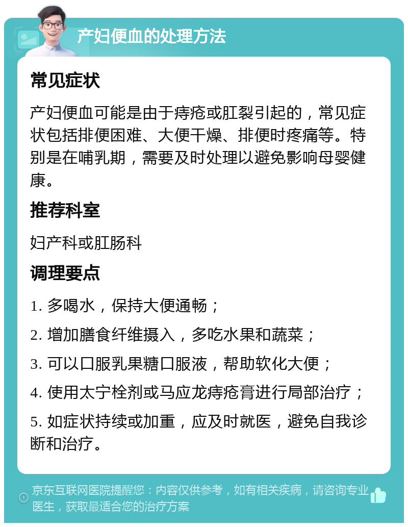 产妇便血的处理方法 常见症状 产妇便血可能是由于痔疮或肛裂引起的，常见症状包括排便困难、大便干燥、排便时疼痛等。特别是在哺乳期，需要及时处理以避免影响母婴健康。 推荐科室 妇产科或肛肠科 调理要点 1. 多喝水，保持大便通畅； 2. 增加膳食纤维摄入，多吃水果和蔬菜； 3. 可以口服乳果糖口服液，帮助软化大便； 4. 使用太宁栓剂或马应龙痔疮膏进行局部治疗； 5. 如症状持续或加重，应及时就医，避免自我诊断和治疗。