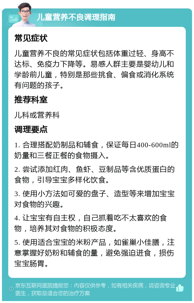 儿童营养不良调理指南 常见症状 儿童营养不良的常见症状包括体重过轻、身高不达标、免疫力下降等。易感人群主要是婴幼儿和学龄前儿童，特别是那些挑食、偏食或消化系统有问题的孩子。 推荐科室 儿科或营养科 调理要点 1. 合理搭配奶制品和辅食，保证每日400-600ml的奶量和三餐正餐的食物摄入。 2. 尝试添加红肉、鱼虾、豆制品等含优质蛋白的食物，引导宝宝多样化饮食。 3. 使用小方法如可爱的盘子、造型等来增加宝宝对食物的兴趣。 4. 让宝宝有自主权，自己抓着吃不太喜欢的食物，培养其对食物的积极态度。 5. 使用适合宝宝的米粉产品，如雀巢小佳膳，注意掌握好奶粉和辅食的量，避免强迫进食，损伤宝宝肠胃。