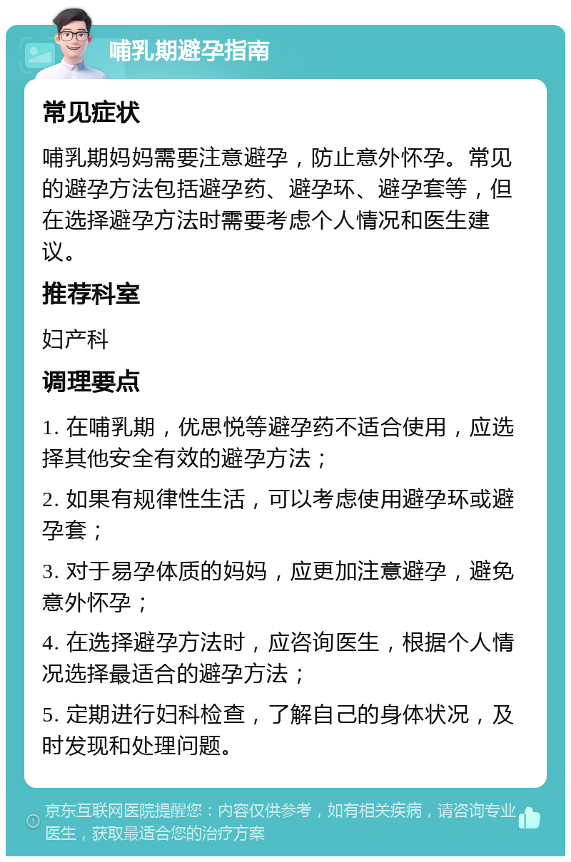 哺乳期避孕指南 常见症状 哺乳期妈妈需要注意避孕，防止意外怀孕。常见的避孕方法包括避孕药、避孕环、避孕套等，但在选择避孕方法时需要考虑个人情况和医生建议。 推荐科室 妇产科 调理要点 1. 在哺乳期，优思悦等避孕药不适合使用，应选择其他安全有效的避孕方法； 2. 如果有规律性生活，可以考虑使用避孕环或避孕套； 3. 对于易孕体质的妈妈，应更加注意避孕，避免意外怀孕； 4. 在选择避孕方法时，应咨询医生，根据个人情况选择最适合的避孕方法； 5. 定期进行妇科检查，了解自己的身体状况，及时发现和处理问题。