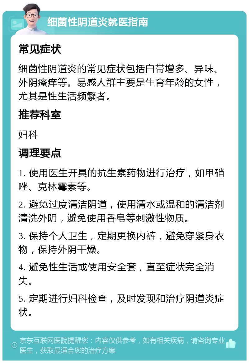 细菌性阴道炎就医指南 常见症状 细菌性阴道炎的常见症状包括白带增多、异味、外阴瘙痒等。易感人群主要是生育年龄的女性，尤其是性生活频繁者。 推荐科室 妇科 调理要点 1. 使用医生开具的抗生素药物进行治疗，如甲硝唑、克林霉素等。 2. 避免过度清洁阴道，使用清水或温和的清洁剂清洗外阴，避免使用香皂等刺激性物质。 3. 保持个人卫生，定期更换内裤，避免穿紧身衣物，保持外阴干燥。 4. 避免性生活或使用安全套，直至症状完全消失。 5. 定期进行妇科检查，及时发现和治疗阴道炎症状。