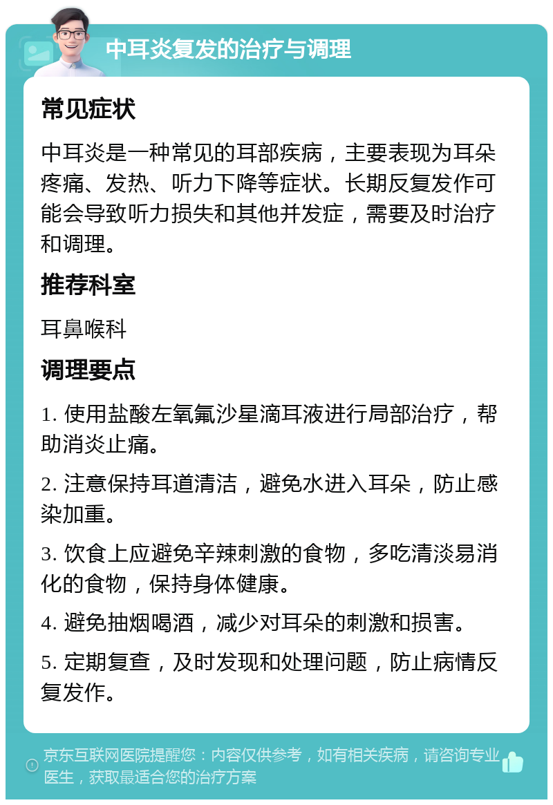 中耳炎复发的治疗与调理 常见症状 中耳炎是一种常见的耳部疾病，主要表现为耳朵疼痛、发热、听力下降等症状。长期反复发作可能会导致听力损失和其他并发症，需要及时治疗和调理。 推荐科室 耳鼻喉科 调理要点 1. 使用盐酸左氧氟沙星滴耳液进行局部治疗，帮助消炎止痛。 2. 注意保持耳道清洁，避免水进入耳朵，防止感染加重。 3. 饮食上应避免辛辣刺激的食物，多吃清淡易消化的食物，保持身体健康。 4. 避免抽烟喝酒，减少对耳朵的刺激和损害。 5. 定期复查，及时发现和处理问题，防止病情反复发作。