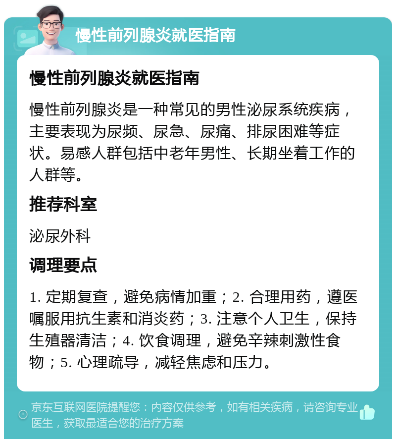 慢性前列腺炎就医指南 慢性前列腺炎就医指南 慢性前列腺炎是一种常见的男性泌尿系统疾病，主要表现为尿频、尿急、尿痛、排尿困难等症状。易感人群包括中老年男性、长期坐着工作的人群等。 推荐科室 泌尿外科 调理要点 1. 定期复查，避免病情加重；2. 合理用药，遵医嘱服用抗生素和消炎药；3. 注意个人卫生，保持生殖器清洁；4. 饮食调理，避免辛辣刺激性食物；5. 心理疏导，减轻焦虑和压力。