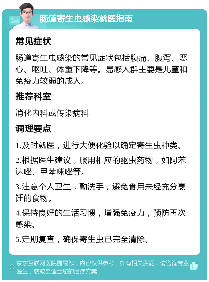 肠道寄生虫感染就医指南 常见症状 肠道寄生虫感染的常见症状包括腹痛、腹泻、恶心、呕吐、体重下降等。易感人群主要是儿童和免疫力较弱的成人。 推荐科室 消化内科或传染病科 调理要点 1.及时就医，进行大便化验以确定寄生虫种类。 2.根据医生建议，服用相应的驱虫药物，如阿苯达唑、甲苯咪唑等。 3.注意个人卫生，勤洗手，避免食用未经充分烹饪的食物。 4.保持良好的生活习惯，增强免疫力，预防再次感染。 5.定期复查，确保寄生虫已完全清除。