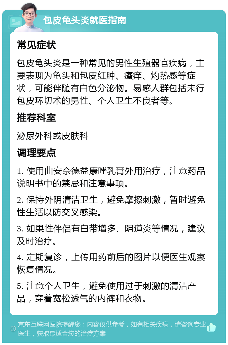 包皮龟头炎就医指南 常见症状 包皮龟头炎是一种常见的男性生殖器官疾病，主要表现为龟头和包皮红肿、瘙痒、灼热感等症状，可能伴随有白色分泌物。易感人群包括未行包皮环切术的男性、个人卫生不良者等。 推荐科室 泌尿外科或皮肤科 调理要点 1. 使用曲安奈德益康唑乳膏外用治疗，注意药品说明书中的禁忌和注意事项。 2. 保持外阴清洁卫生，避免摩擦刺激，暂时避免性生活以防交叉感染。 3. 如果性伴侣有白带增多、阴道炎等情况，建议及时治疗。 4. 定期复诊，上传用药前后的图片以便医生观察恢复情况。 5. 注意个人卫生，避免使用过于刺激的清洁产品，穿着宽松透气的内裤和衣物。