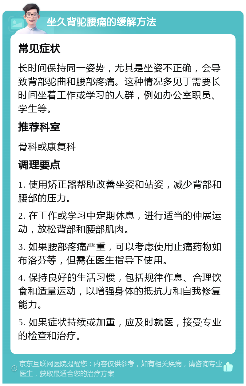 坐久背驼腰痛的缓解方法 常见症状 长时间保持同一姿势，尤其是坐姿不正确，会导致背部驼曲和腰部疼痛。这种情况多见于需要长时间坐着工作或学习的人群，例如办公室职员、学生等。 推荐科室 骨科或康复科 调理要点 1. 使用矫正器帮助改善坐姿和站姿，减少背部和腰部的压力。 2. 在工作或学习中定期休息，进行适当的伸展运动，放松背部和腰部肌肉。 3. 如果腰部疼痛严重，可以考虑使用止痛药物如布洛芬等，但需在医生指导下使用。 4. 保持良好的生活习惯，包括规律作息、合理饮食和适量运动，以增强身体的抵抗力和自我修复能力。 5. 如果症状持续或加重，应及时就医，接受专业的检查和治疗。