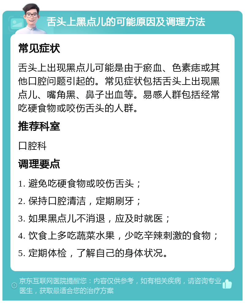 舌头上黑点儿的可能原因及调理方法 常见症状 舌头上出现黑点儿可能是由于瘀血、色素痣或其他口腔问题引起的。常见症状包括舌头上出现黑点儿、嘴角黑、鼻子出血等。易感人群包括经常吃硬食物或咬伤舌头的人群。 推荐科室 口腔科 调理要点 1. 避免吃硬食物或咬伤舌头； 2. 保持口腔清洁，定期刷牙； 3. 如果黑点儿不消退，应及时就医； 4. 饮食上多吃蔬菜水果，少吃辛辣刺激的食物； 5. 定期体检，了解自己的身体状况。