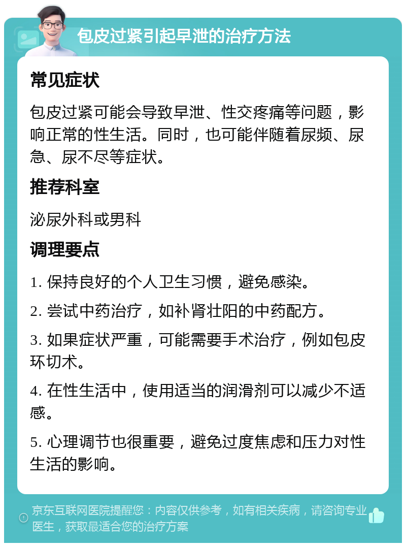 包皮过紧引起早泄的治疗方法 常见症状 包皮过紧可能会导致早泄、性交疼痛等问题，影响正常的性生活。同时，也可能伴随着尿频、尿急、尿不尽等症状。 推荐科室 泌尿外科或男科 调理要点 1. 保持良好的个人卫生习惯，避免感染。 2. 尝试中药治疗，如补肾壮阳的中药配方。 3. 如果症状严重，可能需要手术治疗，例如包皮环切术。 4. 在性生活中，使用适当的润滑剂可以减少不适感。 5. 心理调节也很重要，避免过度焦虑和压力对性生活的影响。