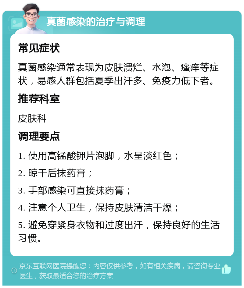 真菌感染的治疗与调理 常见症状 真菌感染通常表现为皮肤溃烂、水泡、瘙痒等症状，易感人群包括夏季出汗多、免疫力低下者。 推荐科室 皮肤科 调理要点 1. 使用高锰酸钾片泡脚，水呈淡红色； 2. 晾干后抹药膏； 3. 手部感染可直接抹药膏； 4. 注意个人卫生，保持皮肤清洁干燥； 5. 避免穿紧身衣物和过度出汗，保持良好的生活习惯。