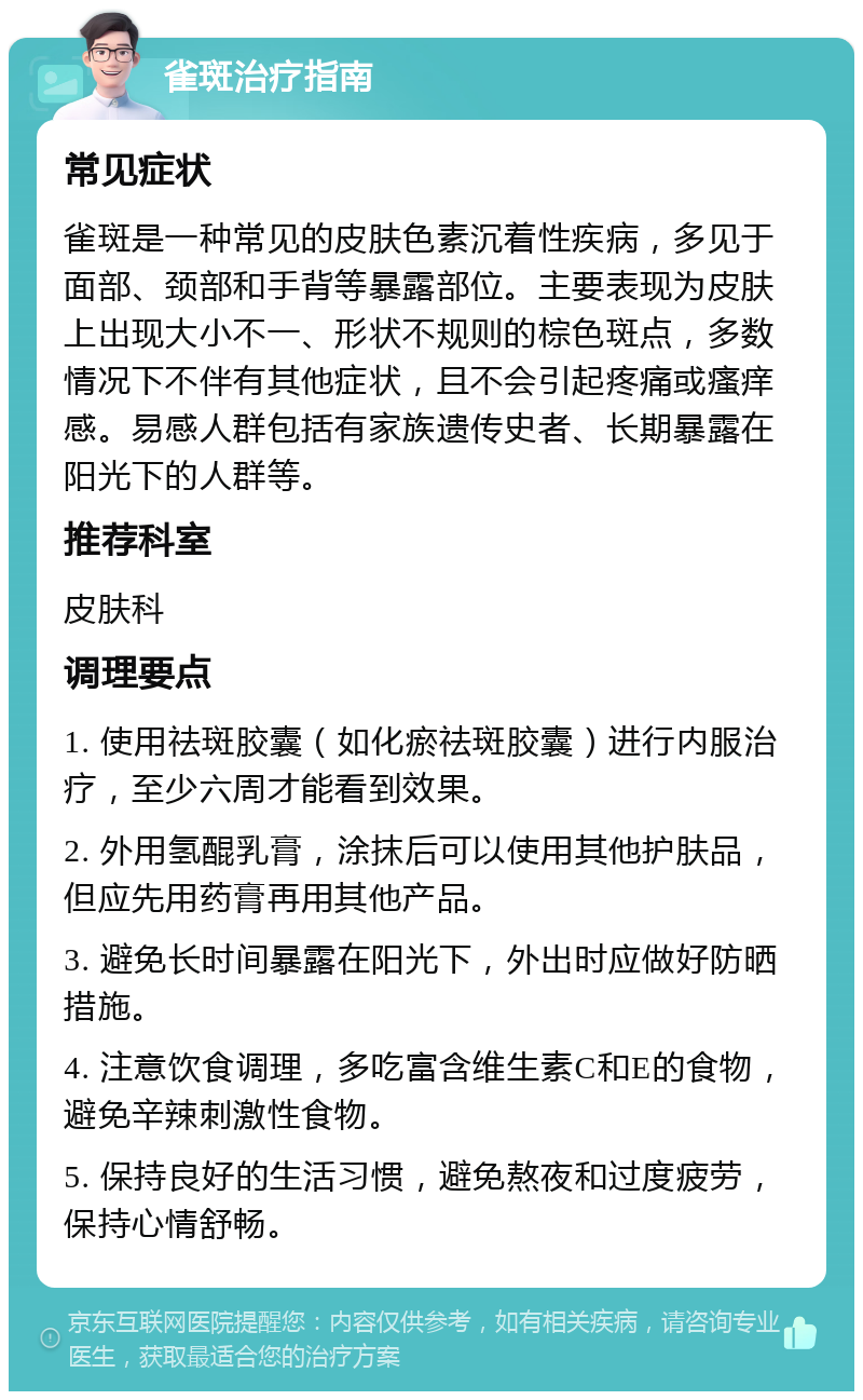 雀斑治疗指南 常见症状 雀斑是一种常见的皮肤色素沉着性疾病，多见于面部、颈部和手背等暴露部位。主要表现为皮肤上出现大小不一、形状不规则的棕色斑点，多数情况下不伴有其他症状，且不会引起疼痛或瘙痒感。易感人群包括有家族遗传史者、长期暴露在阳光下的人群等。 推荐科室 皮肤科 调理要点 1. 使用祛斑胶囊（如化瘀祛斑胶囊）进行内服治疗，至少六周才能看到效果。 2. 外用氢醌乳膏，涂抹后可以使用其他护肤品，但应先用药膏再用其他产品。 3. 避免长时间暴露在阳光下，外出时应做好防晒措施。 4. 注意饮食调理，多吃富含维生素C和E的食物，避免辛辣刺激性食物。 5. 保持良好的生活习惯，避免熬夜和过度疲劳，保持心情舒畅。