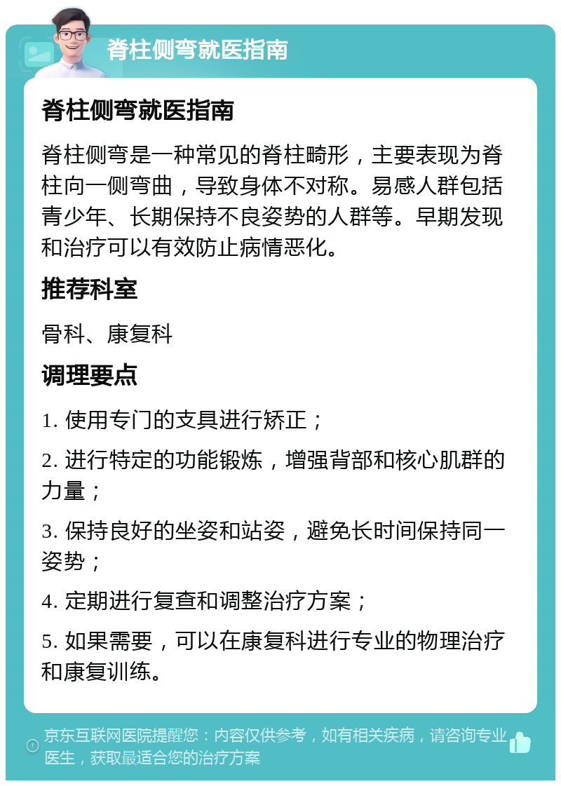 脊柱侧弯就医指南 脊柱侧弯就医指南 脊柱侧弯是一种常见的脊柱畸形，主要表现为脊柱向一侧弯曲，导致身体不对称。易感人群包括青少年、长期保持不良姿势的人群等。早期发现和治疗可以有效防止病情恶化。 推荐科室 骨科、康复科 调理要点 1. 使用专门的支具进行矫正； 2. 进行特定的功能锻炼，增强背部和核心肌群的力量； 3. 保持良好的坐姿和站姿，避免长时间保持同一姿势； 4. 定期进行复查和调整治疗方案； 5. 如果需要，可以在康复科进行专业的物理治疗和康复训练。