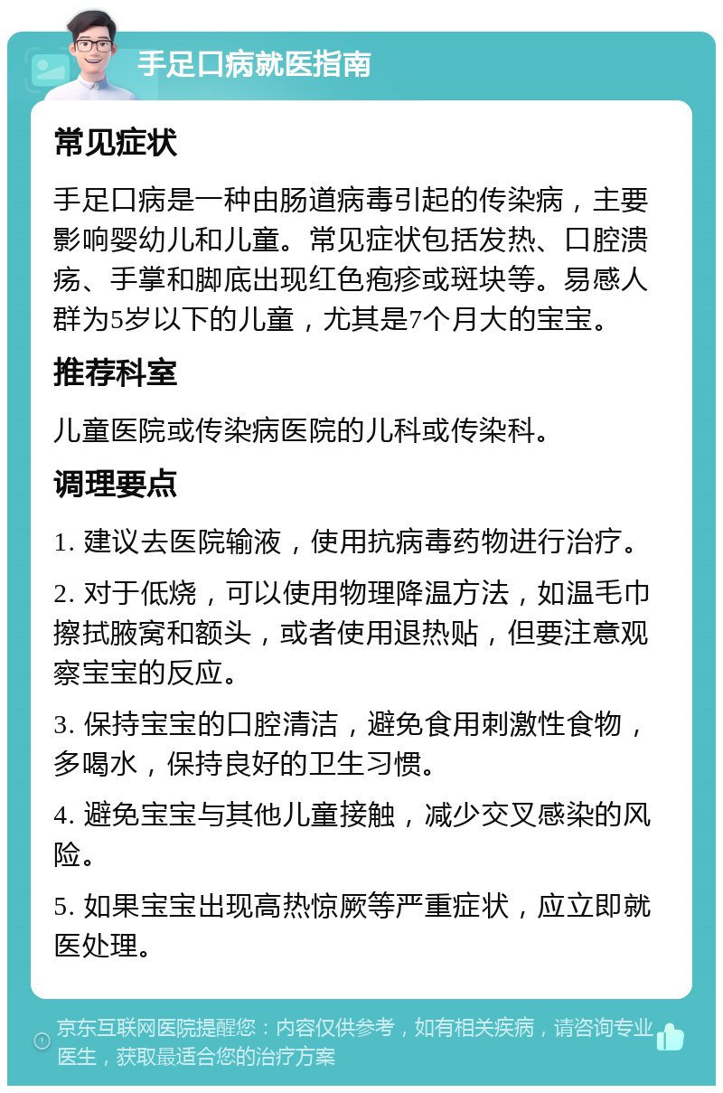 手足口病就医指南 常见症状 手足口病是一种由肠道病毒引起的传染病，主要影响婴幼儿和儿童。常见症状包括发热、口腔溃疡、手掌和脚底出现红色疱疹或斑块等。易感人群为5岁以下的儿童，尤其是7个月大的宝宝。 推荐科室 儿童医院或传染病医院的儿科或传染科。 调理要点 1. 建议去医院输液，使用抗病毒药物进行治疗。 2. 对于低烧，可以使用物理降温方法，如温毛巾擦拭腋窝和额头，或者使用退热贴，但要注意观察宝宝的反应。 3. 保持宝宝的口腔清洁，避免食用刺激性食物，多喝水，保持良好的卫生习惯。 4. 避免宝宝与其他儿童接触，减少交叉感染的风险。 5. 如果宝宝出现高热惊厥等严重症状，应立即就医处理。