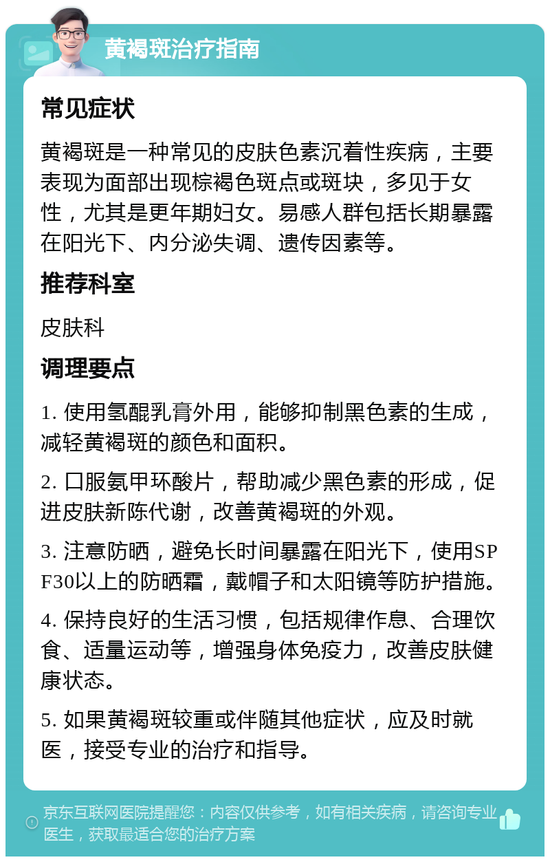 黄褐斑治疗指南 常见症状 黄褐斑是一种常见的皮肤色素沉着性疾病，主要表现为面部出现棕褐色斑点或斑块，多见于女性，尤其是更年期妇女。易感人群包括长期暴露在阳光下、内分泌失调、遗传因素等。 推荐科室 皮肤科 调理要点 1. 使用氢醌乳膏外用，能够抑制黑色素的生成，减轻黄褐斑的颜色和面积。 2. 口服氨甲环酸片，帮助减少黑色素的形成，促进皮肤新陈代谢，改善黄褐斑的外观。 3. 注意防晒，避免长时间暴露在阳光下，使用SPF30以上的防晒霜，戴帽子和太阳镜等防护措施。 4. 保持良好的生活习惯，包括规律作息、合理饮食、适量运动等，增强身体免疫力，改善皮肤健康状态。 5. 如果黄褐斑较重或伴随其他症状，应及时就医，接受专业的治疗和指导。