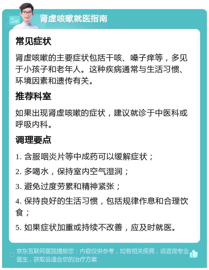 肾虚咳嗽就医指南 常见症状 肾虚咳嗽的主要症状包括干咳、嗓子痒等，多见于小孩子和老年人。这种疾病通常与生活习惯、环境因素和遗传有关。 推荐科室 如果出现肾虚咳嗽的症状，建议就诊于中医科或呼吸内科。 调理要点 1. 含服咽炎片等中成药可以缓解症状； 2. 多喝水，保持室内空气湿润； 3. 避免过度劳累和精神紧张； 4. 保持良好的生活习惯，包括规律作息和合理饮食； 5. 如果症状加重或持续不改善，应及时就医。