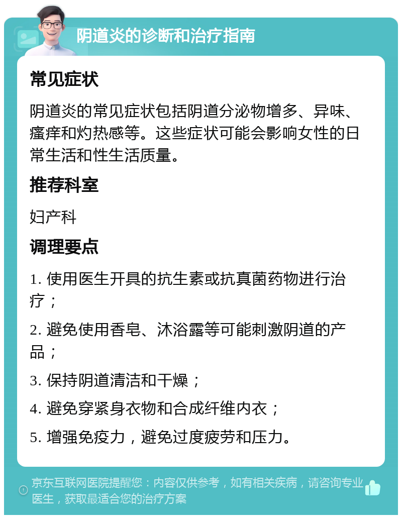 阴道炎的诊断和治疗指南 常见症状 阴道炎的常见症状包括阴道分泌物增多、异味、瘙痒和灼热感等。这些症状可能会影响女性的日常生活和性生活质量。 推荐科室 妇产科 调理要点 1. 使用医生开具的抗生素或抗真菌药物进行治疗； 2. 避免使用香皂、沐浴露等可能刺激阴道的产品； 3. 保持阴道清洁和干燥； 4. 避免穿紧身衣物和合成纤维内衣； 5. 增强免疫力，避免过度疲劳和压力。