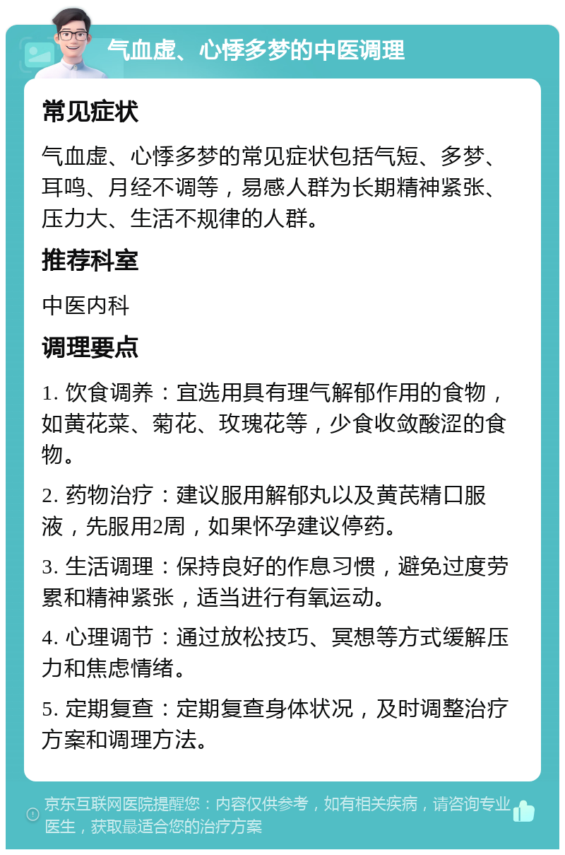 气血虚、心悸多梦的中医调理 常见症状 气血虚、心悸多梦的常见症状包括气短、多梦、耳鸣、月经不调等，易感人群为长期精神紧张、压力大、生活不规律的人群。 推荐科室 中医内科 调理要点 1. 饮食调养：宜选用具有理气解郁作用的食物，如黄花菜、菊花、玫瑰花等，少食收敛酸涩的食物。 2. 药物治疗：建议服用解郁丸以及黄芪精口服液，先服用2周，如果怀孕建议停药。 3. 生活调理：保持良好的作息习惯，避免过度劳累和精神紧张，适当进行有氧运动。 4. 心理调节：通过放松技巧、冥想等方式缓解压力和焦虑情绪。 5. 定期复查：定期复查身体状况，及时调整治疗方案和调理方法。