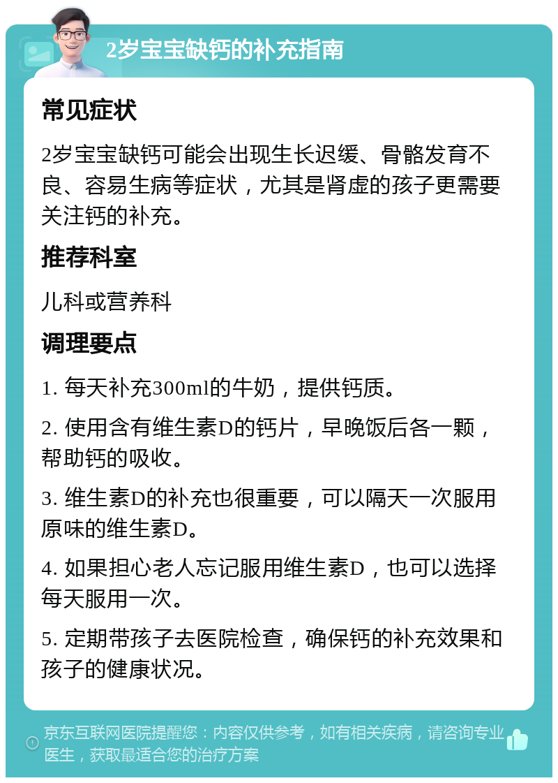 2岁宝宝缺钙的补充指南 常见症状 2岁宝宝缺钙可能会出现生长迟缓、骨骼发育不良、容易生病等症状，尤其是肾虚的孩子更需要关注钙的补充。 推荐科室 儿科或营养科 调理要点 1. 每天补充300ml的牛奶，提供钙质。 2. 使用含有维生素D的钙片，早晚饭后各一颗，帮助钙的吸收。 3. 维生素D的补充也很重要，可以隔天一次服用原味的维生素D。 4. 如果担心老人忘记服用维生素D，也可以选择每天服用一次。 5. 定期带孩子去医院检查，确保钙的补充效果和孩子的健康状况。