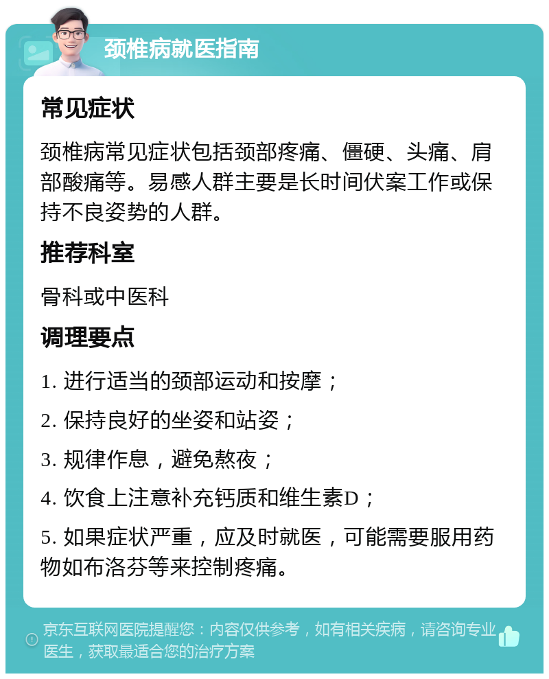 颈椎病就医指南 常见症状 颈椎病常见症状包括颈部疼痛、僵硬、头痛、肩部酸痛等。易感人群主要是长时间伏案工作或保持不良姿势的人群。 推荐科室 骨科或中医科 调理要点 1. 进行适当的颈部运动和按摩； 2. 保持良好的坐姿和站姿； 3. 规律作息，避免熬夜； 4. 饮食上注意补充钙质和维生素D； 5. 如果症状严重，应及时就医，可能需要服用药物如布洛芬等来控制疼痛。