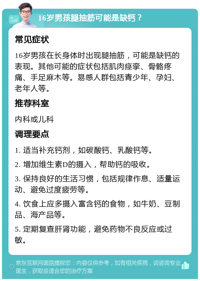 16岁男孩腿抽筋可能是缺钙？ 常见症状 16岁男孩在长身体时出现腿抽筋，可能是缺钙的表现。其他可能的症状包括肌肉痉挛、骨骼疼痛、手足麻木等。易感人群包括青少年、孕妇、老年人等。 推荐科室 内科或儿科 调理要点 1. 适当补充钙剂，如碳酸钙、乳酸钙等。 2. 增加维生素D的摄入，帮助钙的吸收。 3. 保持良好的生活习惯，包括规律作息、适量运动、避免过度疲劳等。 4. 饮食上应多摄入富含钙的食物，如牛奶、豆制品、海产品等。 5. 定期复查肝肾功能，避免药物不良反应或过敏。